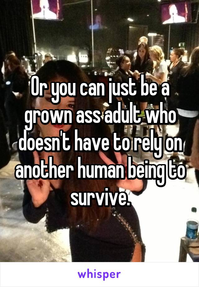 Or you can just be a grown ass adult who doesn't have to rely on another human being to survive.