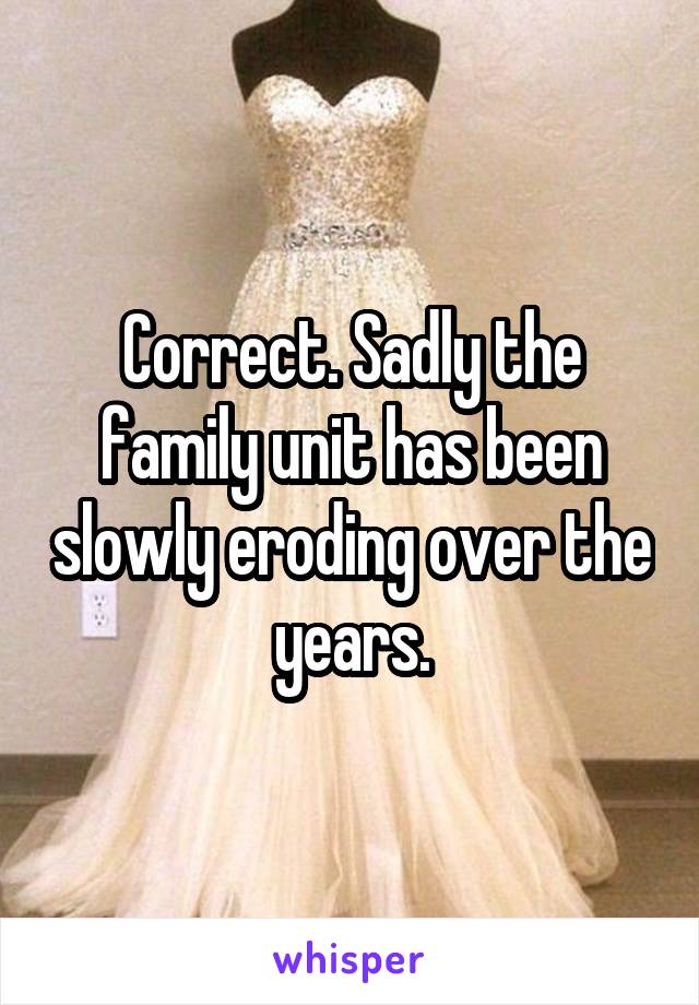 Correct. Sadly the family unit has been slowly eroding over the years.