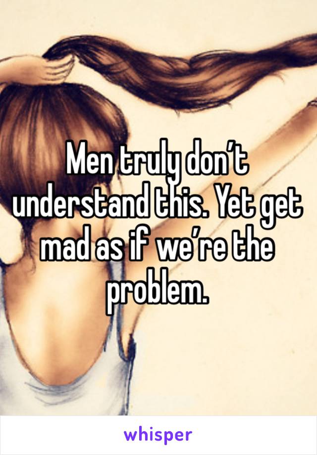 Men truly don’t understand this. Yet get mad as if we’re the problem.