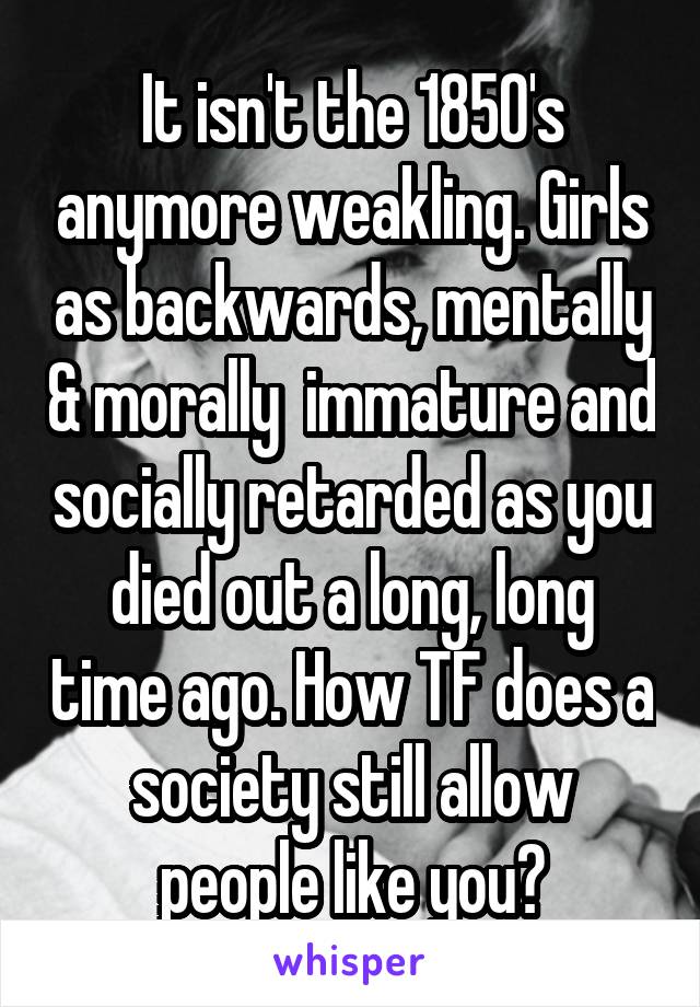 It isn't the 1850's anymore weakling. Girls as backwards, mentally & morally  immature and socially retarded as you died out a long, long time ago. How TF does a society still allow people like you?