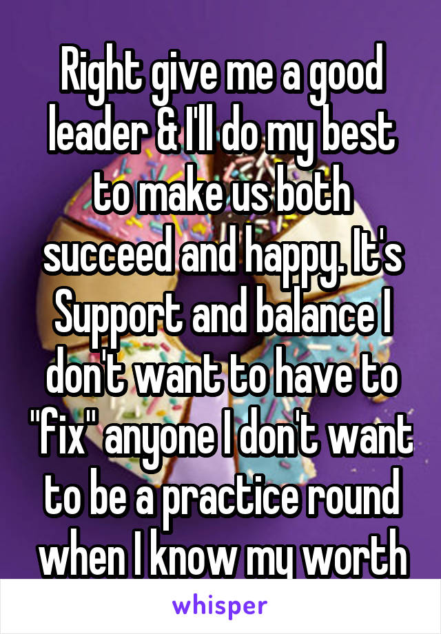 Right give me a good leader & I'll do my best to make us both succeed and happy. It's Support and balance I don't want to have to "fix" anyone I don't want to be a practice round when I know my worth