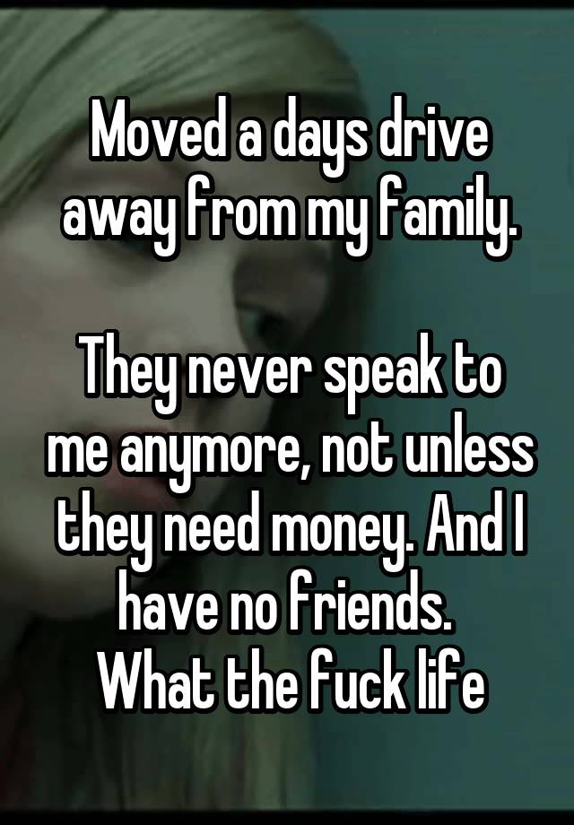 Moved a days drive away from my family.

They never speak to me anymore, not unless they need money. And I have no friends. 
What the fuck life