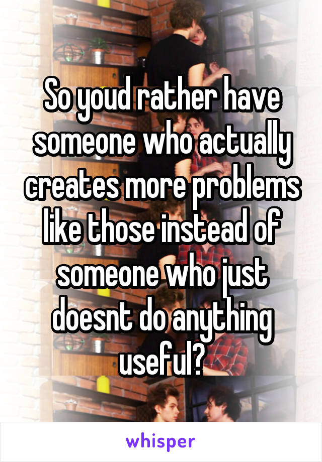 So youd rather have someone who actually creates more problems like those instead of someone who just doesnt do anything useful?