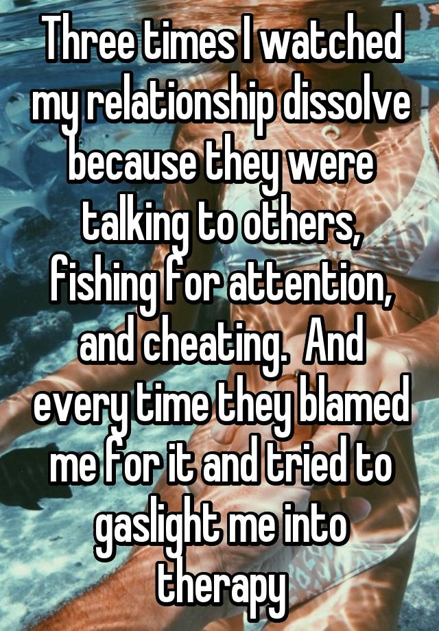 Three times I watched my relationship dissolve because they were talking to others, fishing for attention, and cheating.  And every time they blamed me for it and tried to gaslight me into therapy