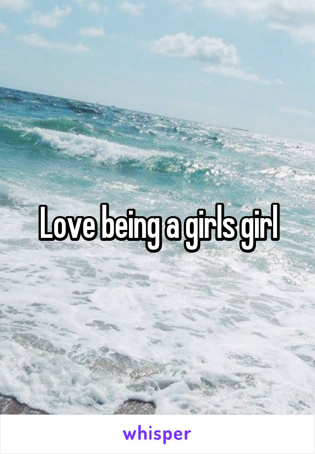 Love being a girls girl