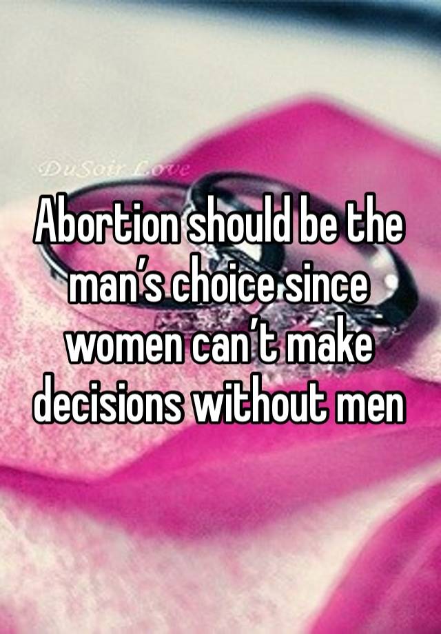 Abortion should be the man’s choice since women can’t make decisions without men