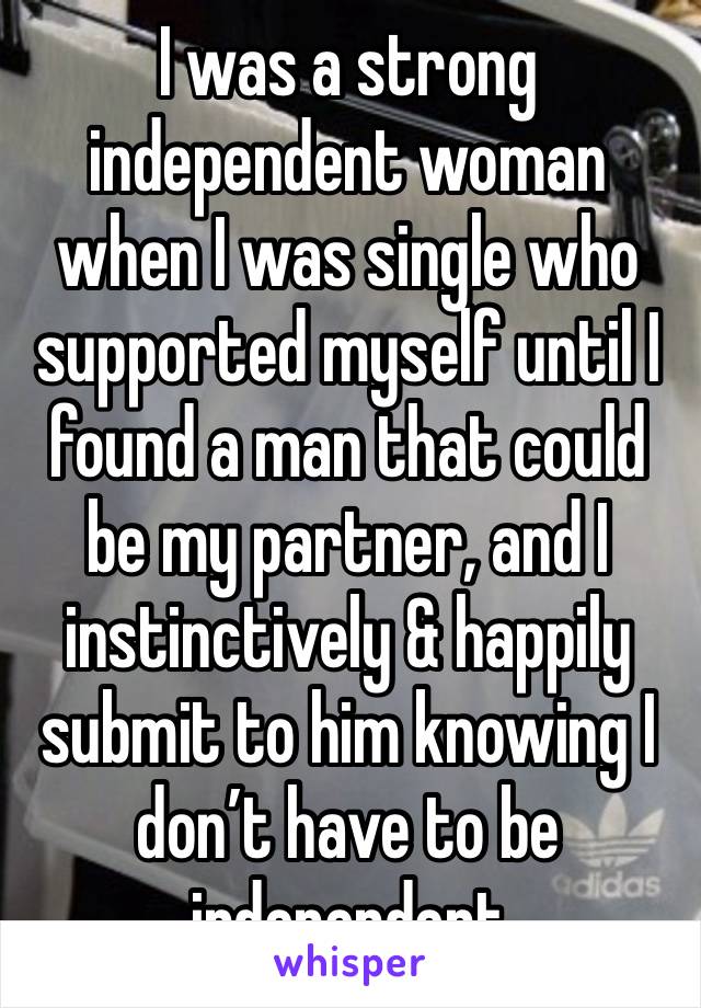 I was a strong independent woman when I was single who supported myself until I found a man that could be my partner, and I instinctively & happily submit to him knowing I don’t have to be independent