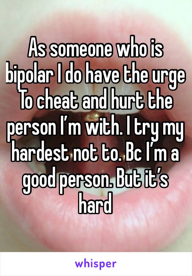 As someone who is bipolar I do have the urge
To cheat and hurt the person I’m with. I try my hardest not to. Bc I’m a good person. But it’s hard