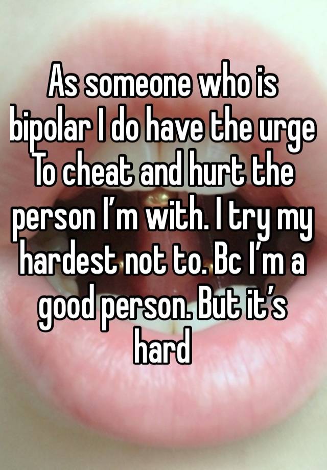 As someone who is bipolar I do have the urge
To cheat and hurt the person I’m with. I try my hardest not to. Bc I’m a good person. But it’s hard