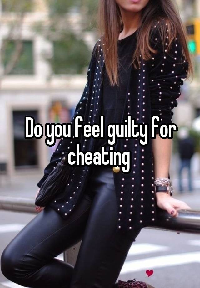 Do you feel guilty for cheating 
