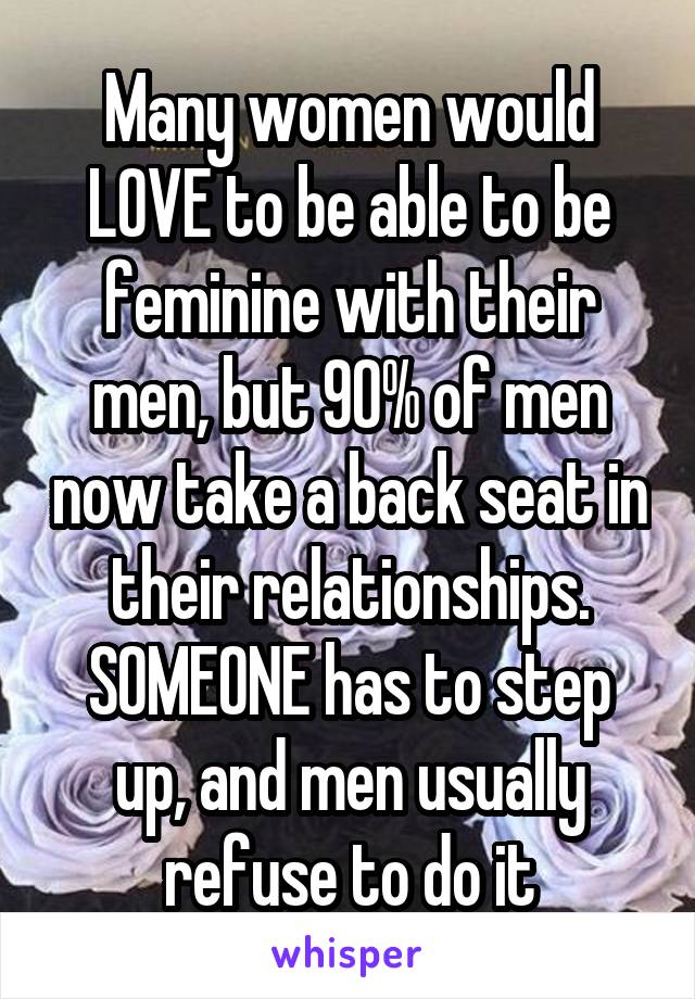 Many women would LOVE to be able to be feminine with their men, but 90% of men now take a back seat in their relationships. SOMEONE has to step up, and men usually refuse to do it