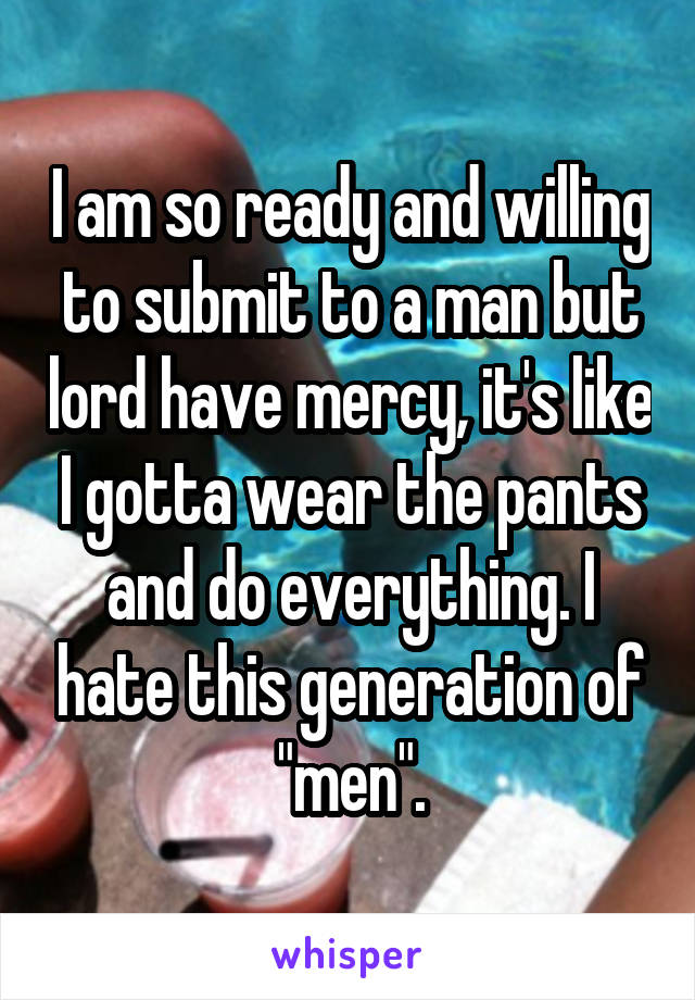 I am so ready and willing to submit to a man but lord have mercy, it's like I gotta wear the pants and do everything. I hate this generation of "men".