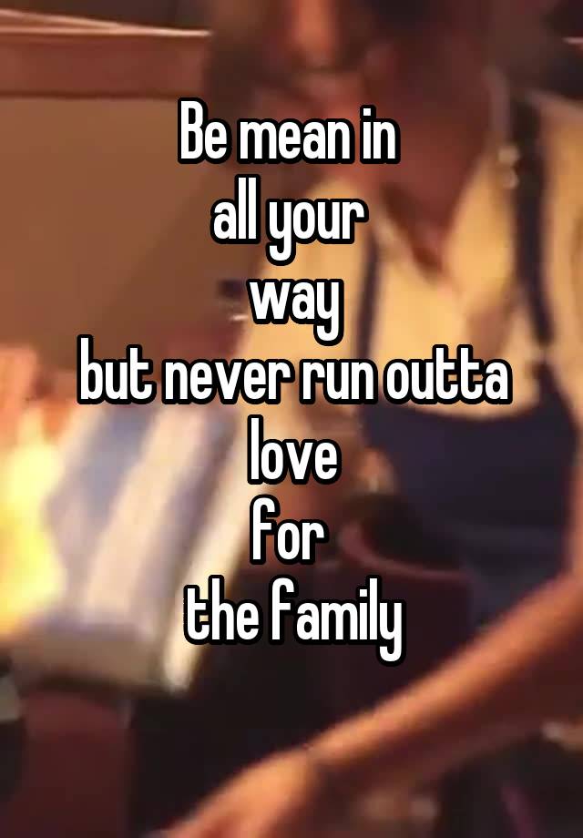 Be mean in 
all your 
way
but never run outta
love
for 
the family

