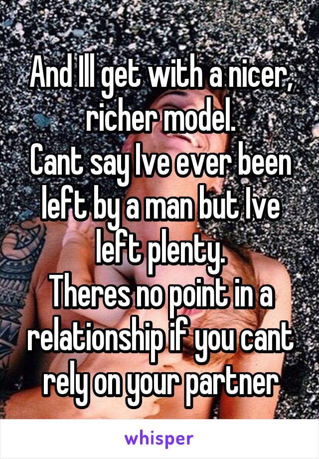 And Ill get with a nicer, richer model.
Cant say Ive ever been left by a man but Ive left plenty.
Theres no point in a relationship if you cant rely on your partner