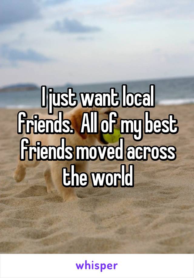 I just want local friends.  All of my best friends moved across the world