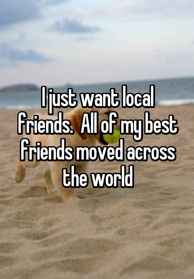 I just want local friends.  All of my best friends moved across the world