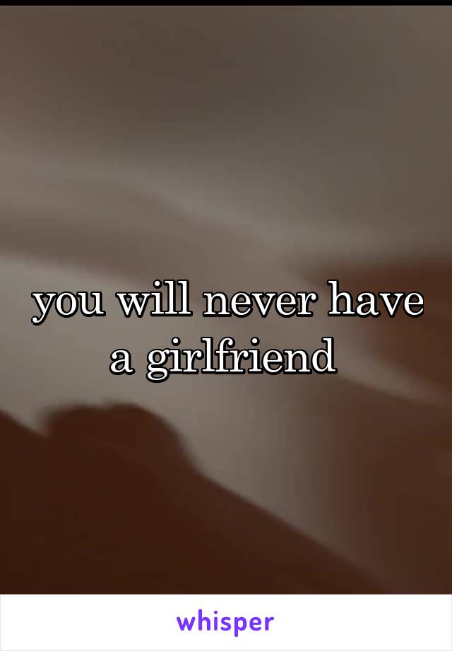 you will never have a girlfriend 
