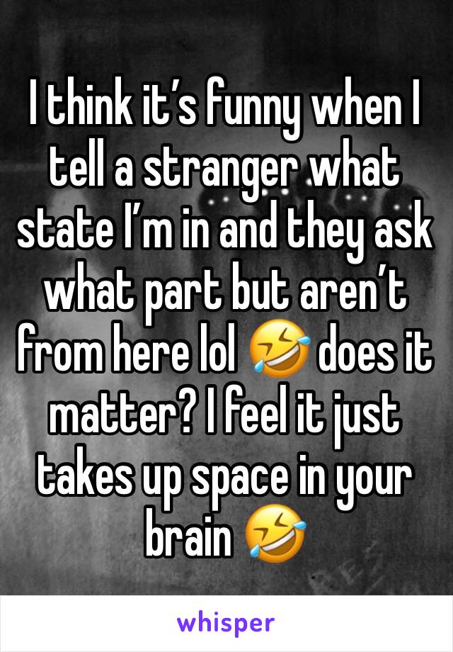 I think it’s funny when I tell a stranger what state I’m in and they ask what part but aren’t from here lol 🤣 does it matter? I feel it just takes up space in your brain 🤣