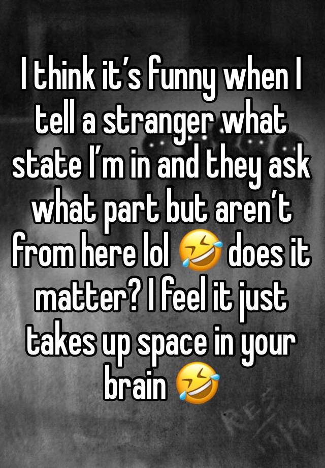 I think it’s funny when I tell a stranger what state I’m in and they ask what part but aren’t from here lol 🤣 does it matter? I feel it just takes up space in your brain 🤣