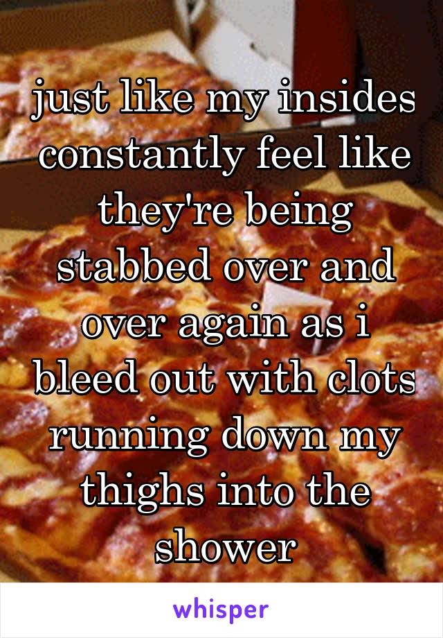 just like my insides constantly feel like they're being stabbed over and over again as i bleed out with clots running down my thighs into the shower