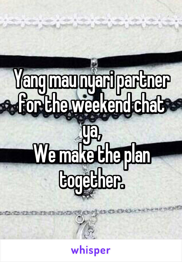 Yang mau nyari partner for the weekend chat ya,
We make the plan together.