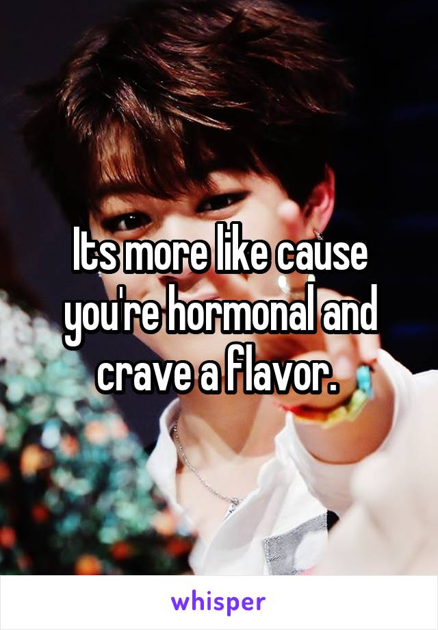 Its more like cause you're hormonal and crave a flavor. 