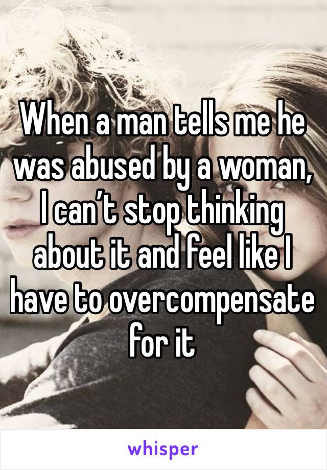 When a man tells me he was abused by a woman, I can’t stop thinking about it and feel like I have to overcompensate for it 