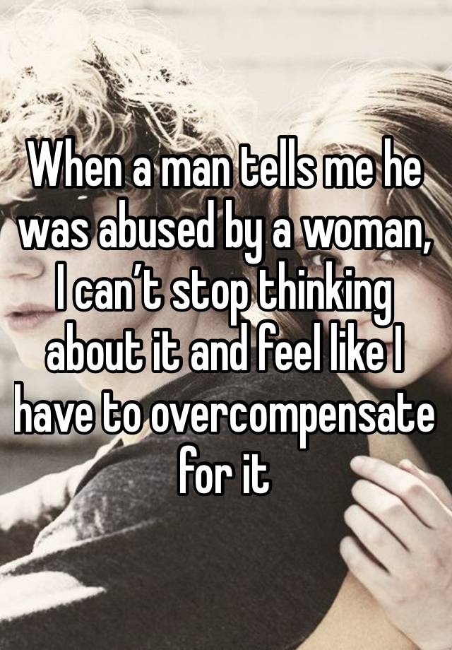 When a man tells me he was abused by a woman, I can’t stop thinking about it and feel like I have to overcompensate for it 