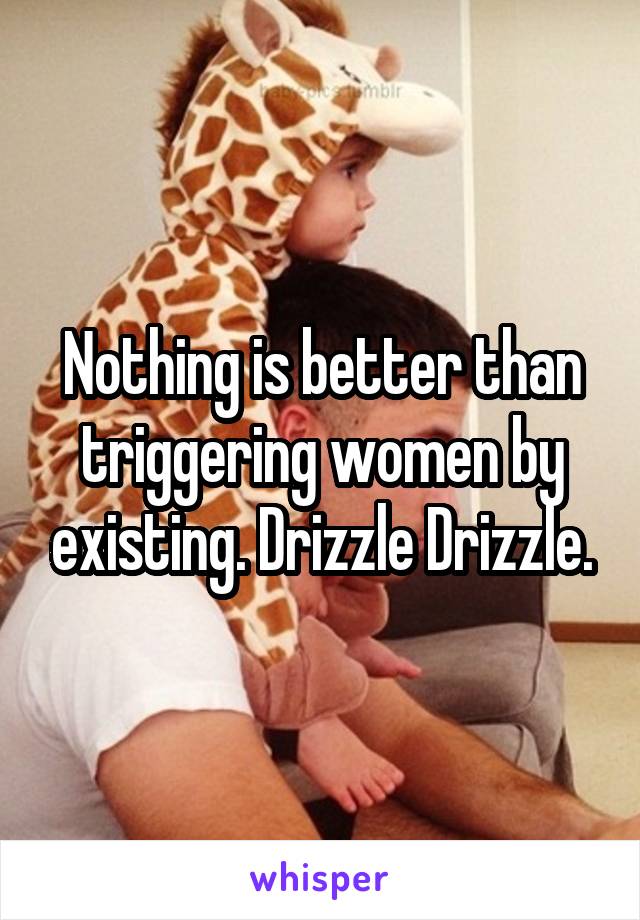 Nothing is better than triggering women by existing. Drizzle Drizzle.