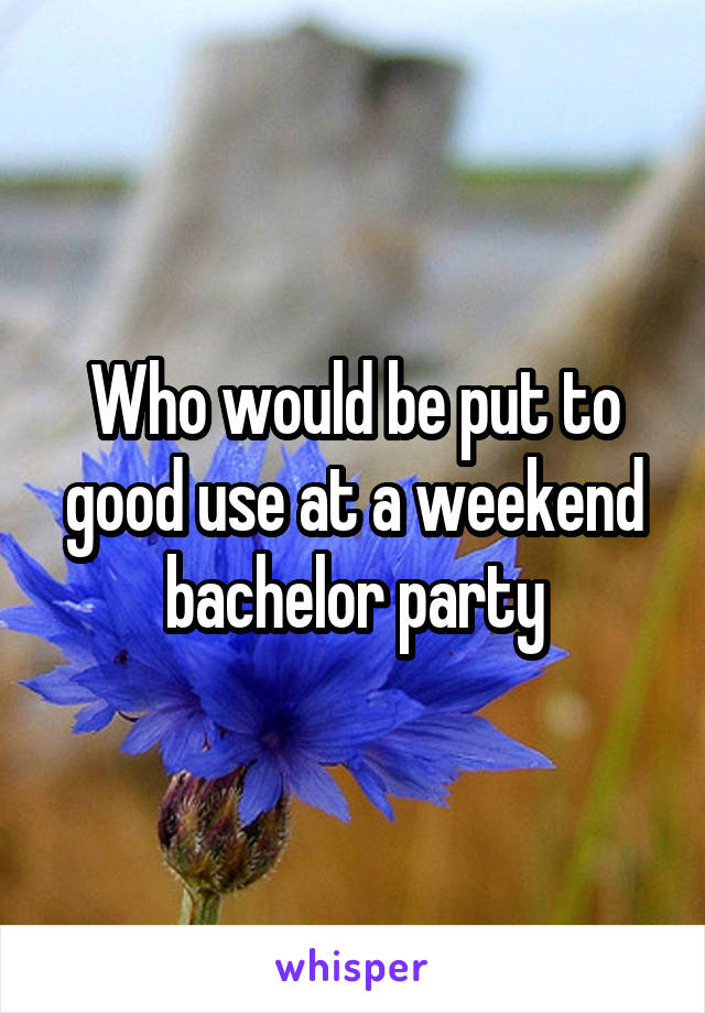 Who would be put to good use at a weekend bachelor party