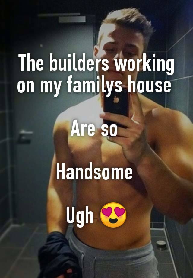 The builders working on my familys house 

Are so 

Handsome 

Ugh 😍