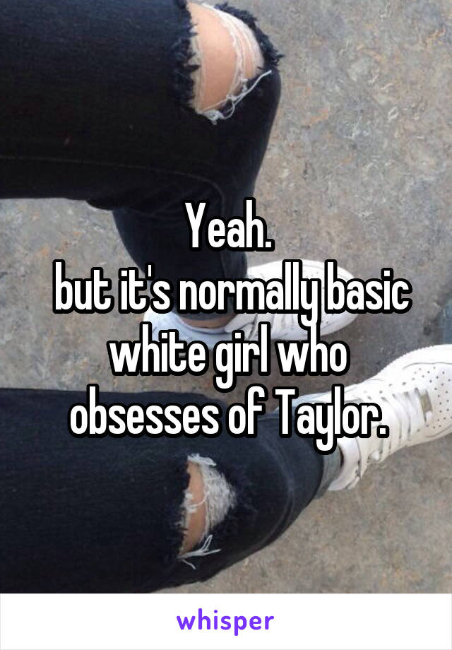 Yeah.
 but it's normally basic white girl who obsesses of Taylor.