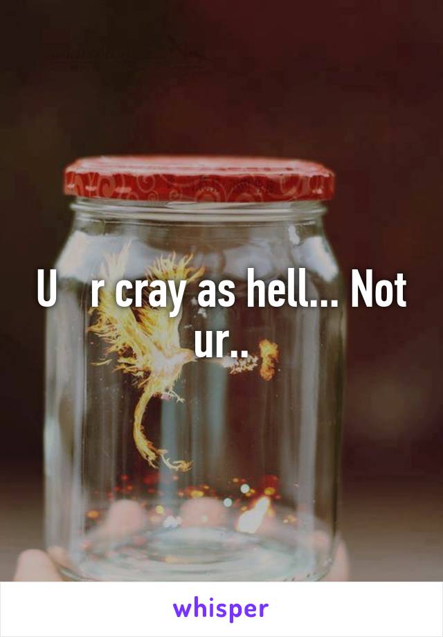 U   r cray as hell... Not ur..