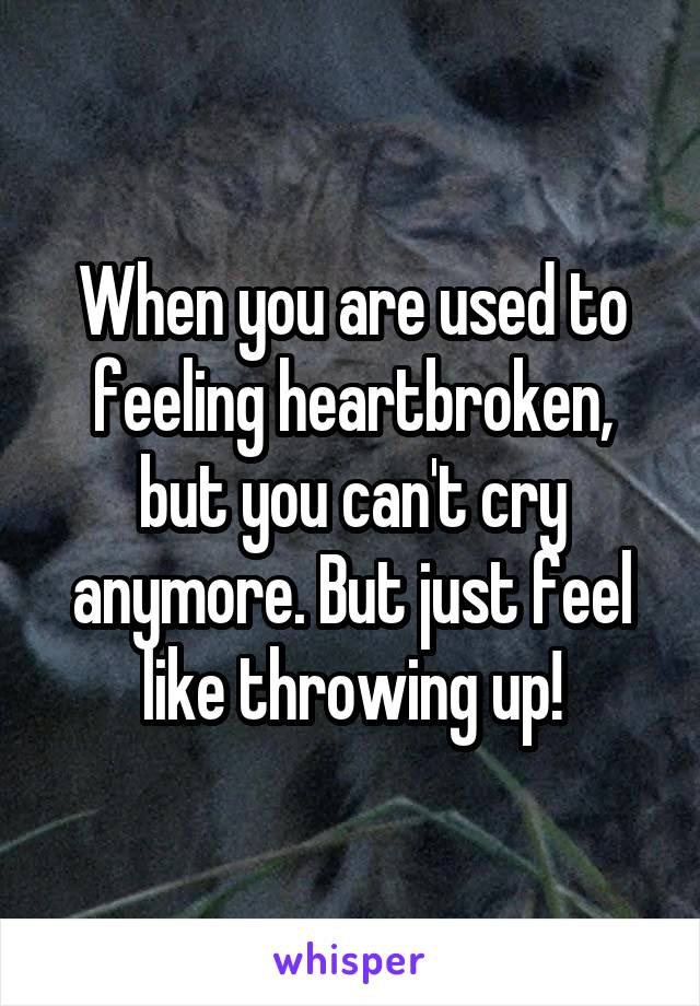 When you are used to feeling heartbroken, but you can't cry anymore. But just feel like throwing up!