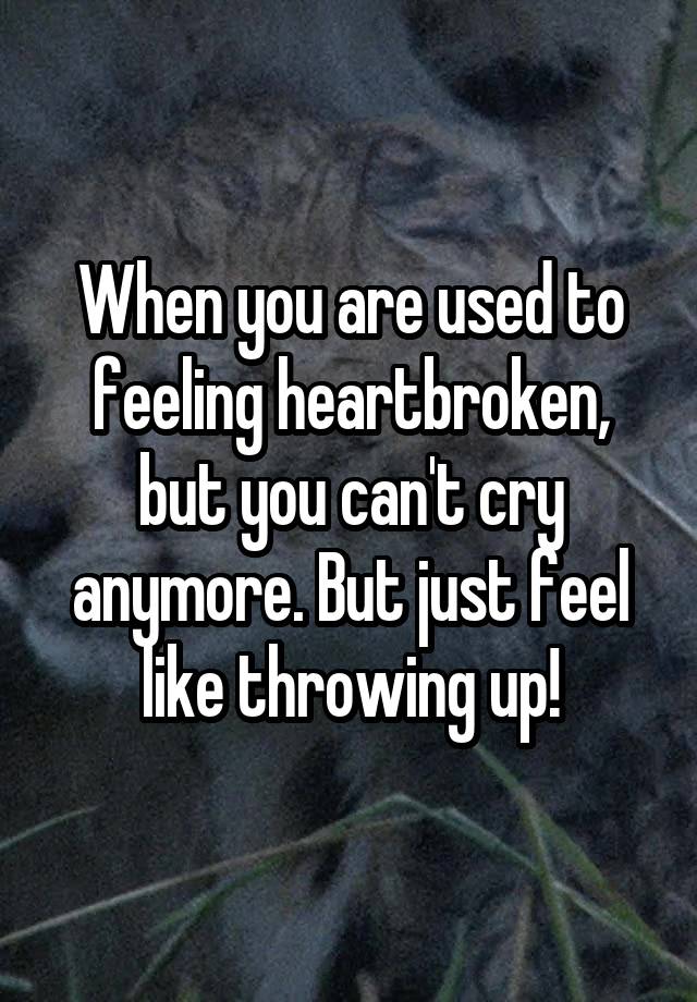 When you are used to feeling heartbroken, but you can't cry anymore. But just feel like throwing up!