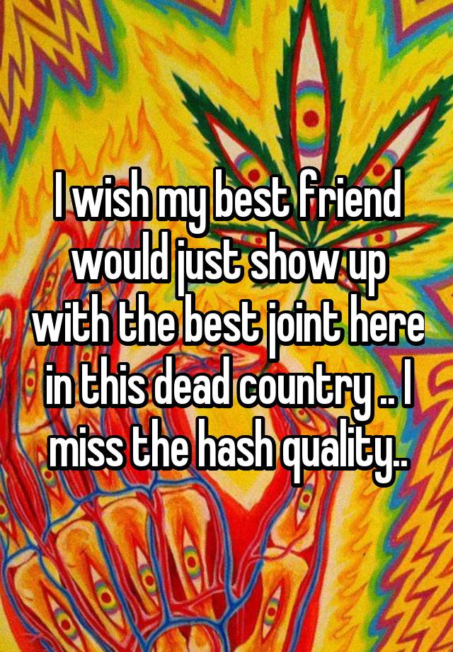 I wish my best friend would just show up with the best joint here in this dead country .. I miss the hash quality..