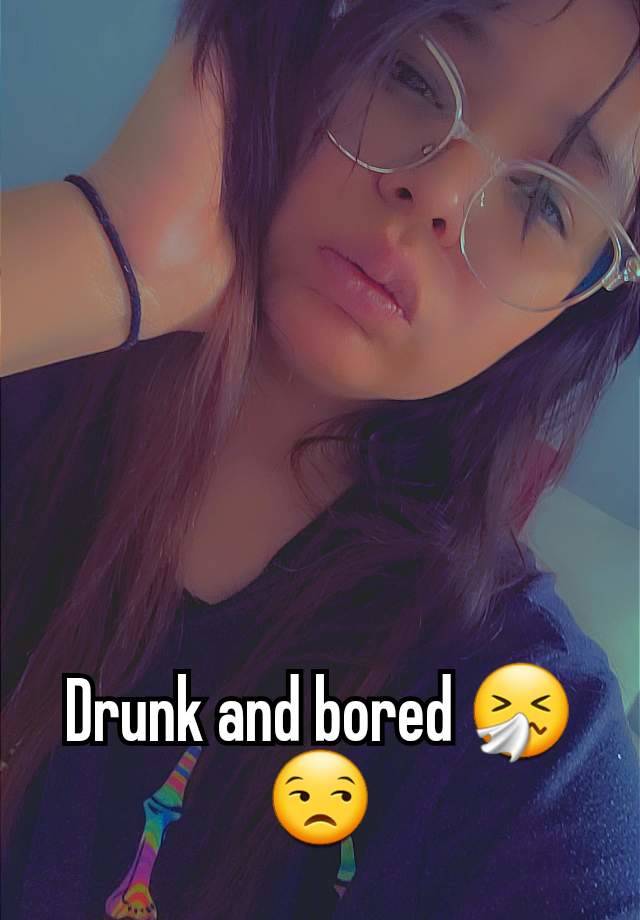 Drunk and bored 🤧😒