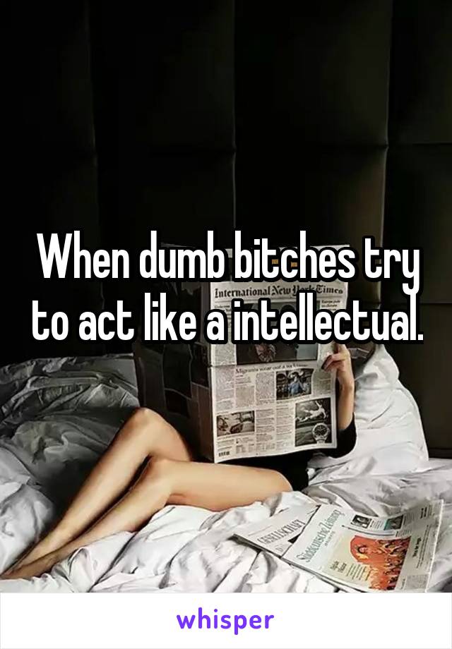 When dumb bitches try to act like a intellectual. 