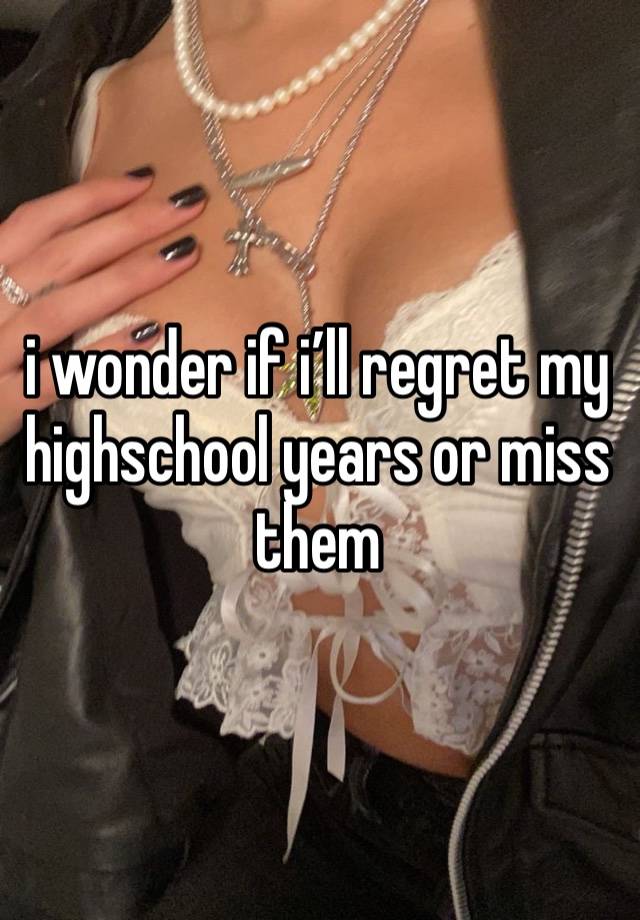 i wonder if i’ll regret my highschool years or miss them 