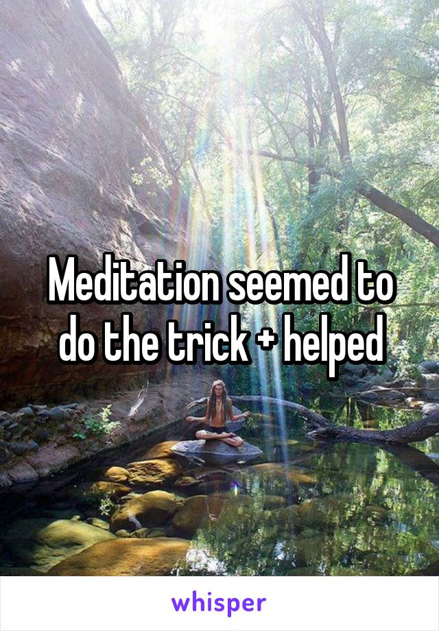 Meditation seemed to do the trick + helped