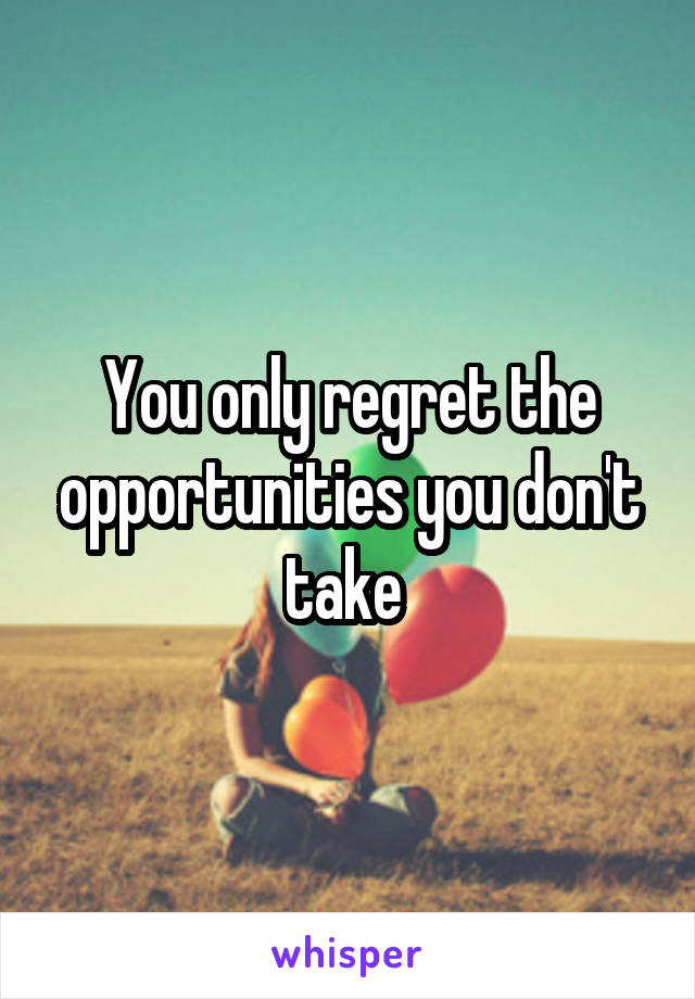 You only regret the opportunities you don't take 