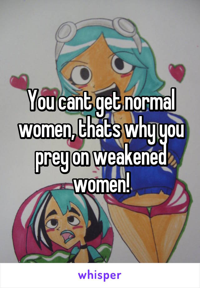 You cant get normal women, thats why you prey on weakened women!