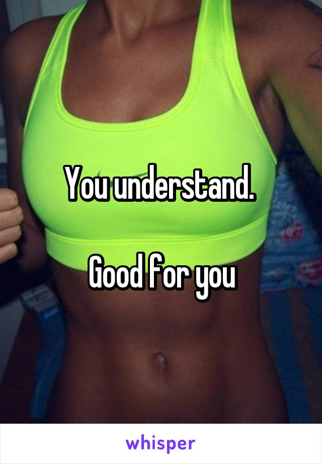You understand. 

Good for you