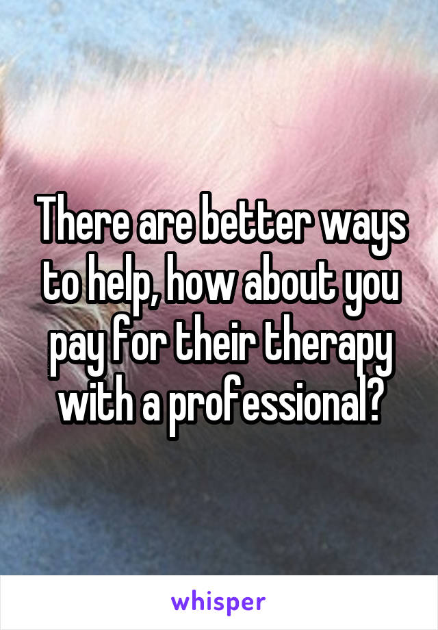 There are better ways to help, how about you pay for their therapy with a professional?