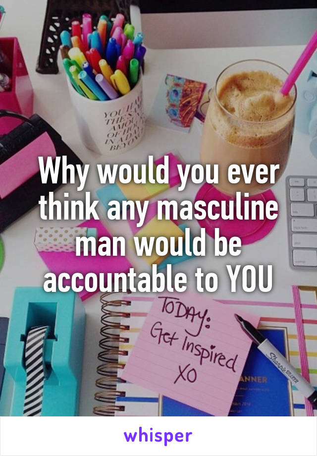 Why would you ever think any masculine man would be accountable to YOU