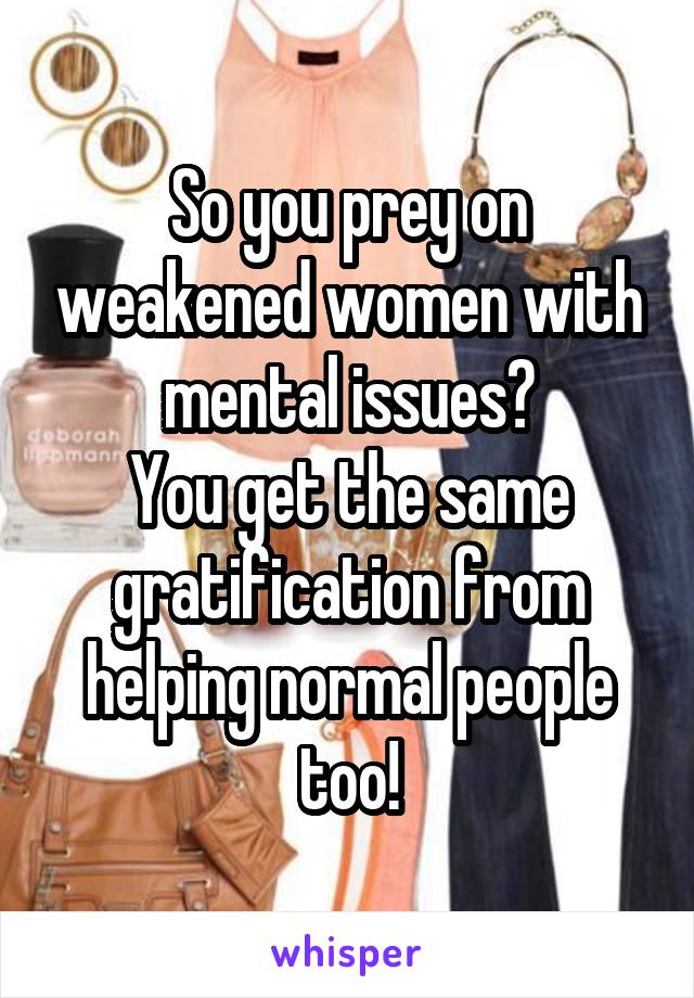 So you prey on weakened women with mental issues?
You get the same gratification from helping normal people too!