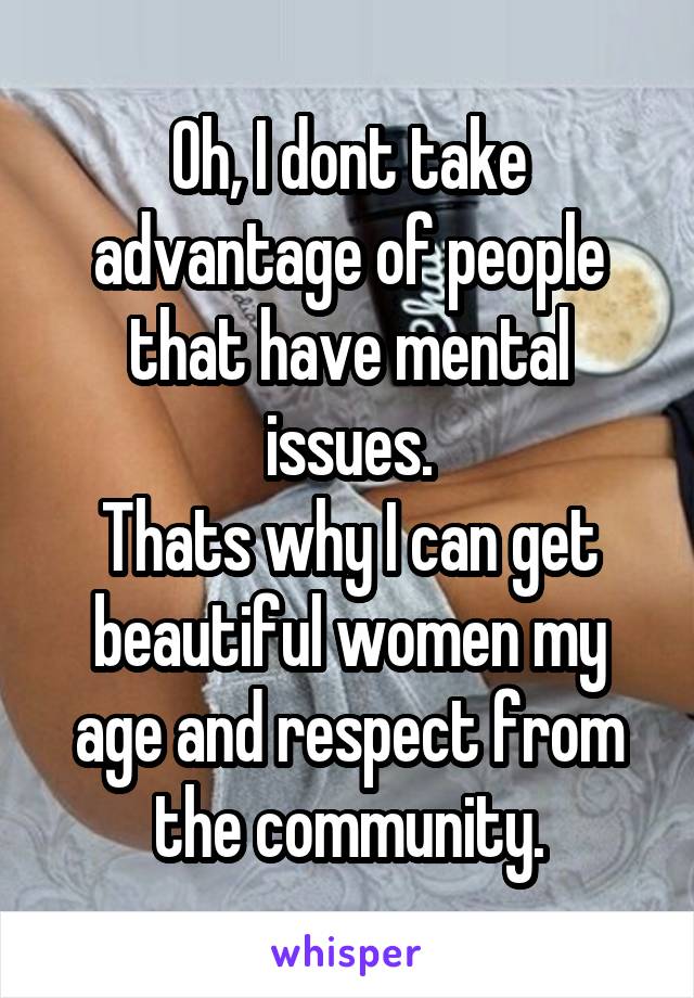 Oh, I dont take advantage of people that have mental issues.
Thats why I can get beautiful women my age and respect from the community.