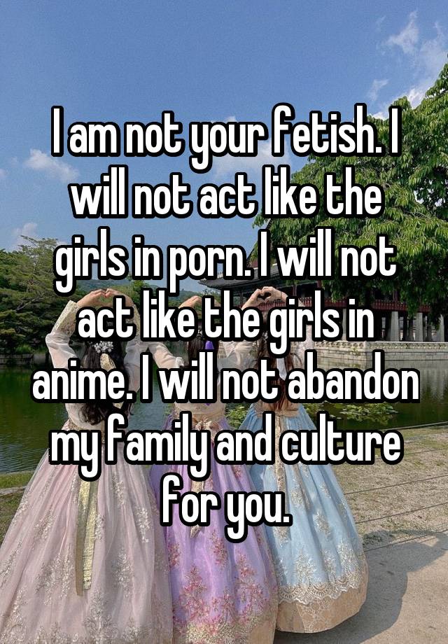 I am not your fetish. I will not act like the girls in porn. I will not act like the girls in anime. I will not abandon my family and culture for you.