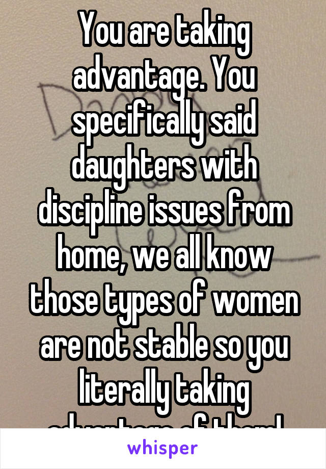 You are taking advantage. You specifically said daughters with discipline issues from home, we all know those types of women are not stable so you literally taking advantage of them!