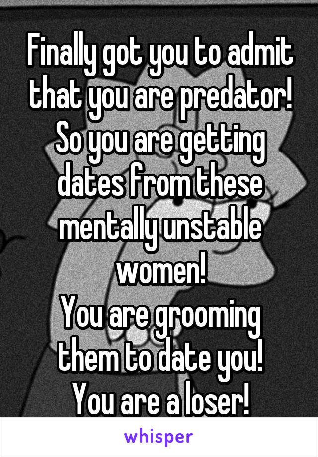 Finally got you to admit that you are predator!
So you are getting dates from these mentally unstable women!
You are grooming them to date you!
You are a loser!